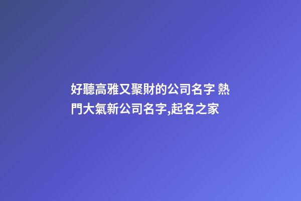 好聽高雅又聚財的公司名字 熱門大氣新公司名字,起名之家